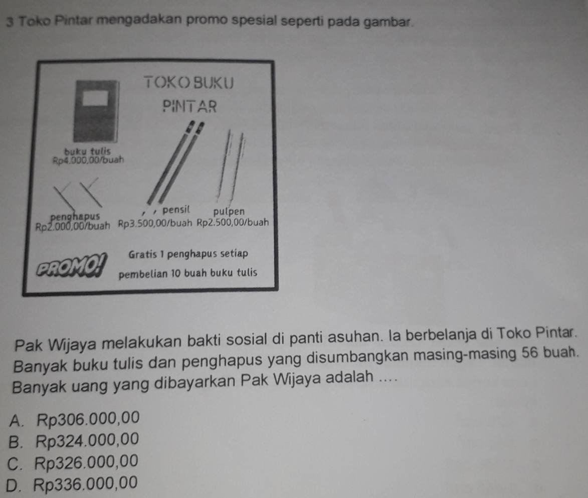 Toko Pintar mengadakan promo spesial seperti pada gambar.
Pak Wijaya melakukan bakti sosial di panti asuhan. la berbelanja di Toko Pintar.
Banyak buku tulis dan penghapus yang disumbangkan masing-masing 56 buah.
Banyak uang yang dibayarkan Pak Wijaya adalah ....
A. Rp306.000,00
B. Rp324.000,00
C. Rp326.000,00
D. Rp336.000,00