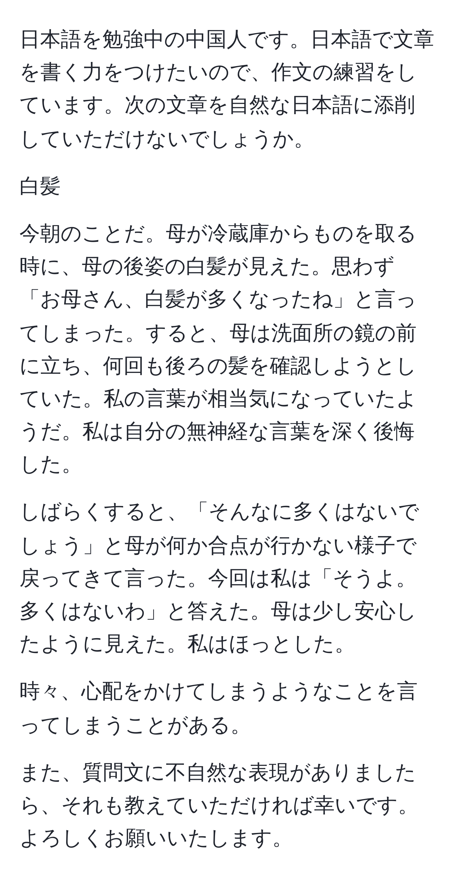 日本語を勉強中の中国人です。日本語で文章を書く力をつけたいので、作文の練習をしています。次の文章を自然な日本語に添削していただけないでしょうか。

白髪

今朝のことだ。母が冷蔵庫からものを取る時に、母の後姿の白髪が見えた。思わず「お母さん、白髪が多くなったね」と言ってしまった。すると、母は洗面所の鏡の前に立ち、何回も後ろの髪を確認しようとしていた。私の言葉が相当気になっていたようだ。私は自分の無神経な言葉を深く後悔した。

しばらくすると、「そんなに多くはないでしょう」と母が何か合点が行かない様子で戻ってきて言った。今回は私は「そうよ。多くはないわ」と答えた。母は少し安心したように見えた。私はほっとした。

時々、心配をかけてしまうようなことを言ってしまうことがある。

また、質問文に不自然な表現がありましたら、それも教えていただければ幸いです。よろしくお願いいたします。