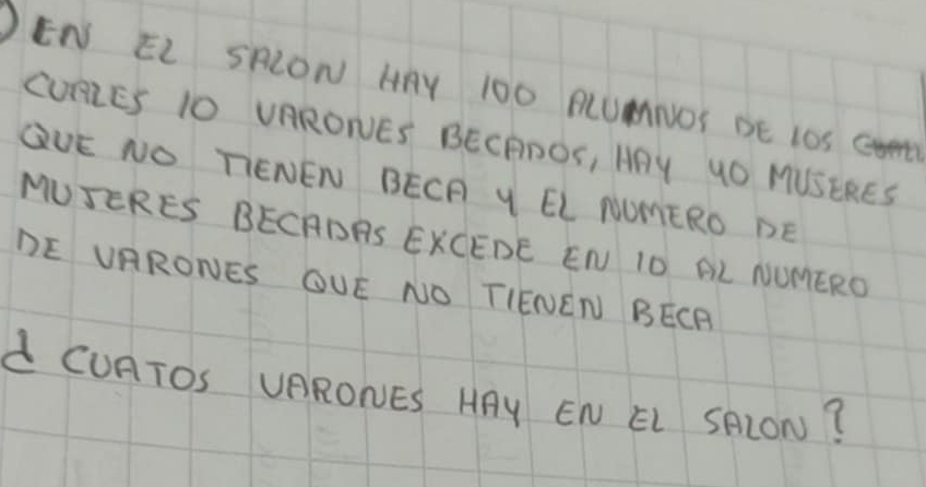 EN EL SRLON HAY 10O PLUMNOY BE 1OS CvN 
CURRES 10 VARONES BECPDOS, AAY UO MUSERES 
QUE NO TIENEN BECF Y EL NOMERO DE 
MUSERES BECADAS EKCEDE EN IO AL NUMERO 
DE VRRONES OUE NO TIENEN BECR 
d CURTOS UARONES HAY EN EL SRLON?