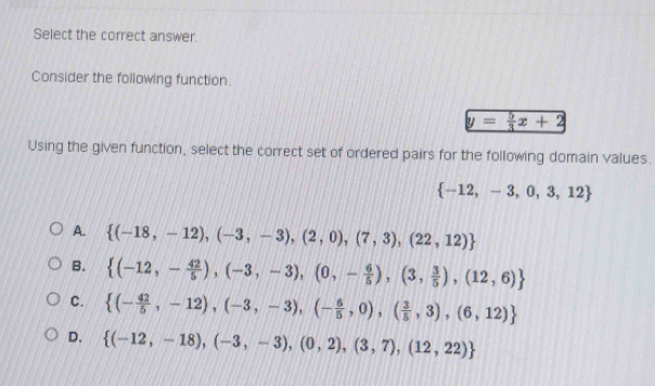 Select the correct answer.
Consider the following function.
y= 5/3 x+2
Using the given function, select the correct set of ordered pairs for the following domain values.
 -12,-3,0,3,12
A.  (-18,-12),(-3,-3),(2,0),(7,3),(22,12)
B.  (-12,- 42/5 ),(-3,-3),(0,- 6/5 ),(3, 3/5 ),(12,6)
C.  (- 42/5 ,-12),(-3,-3),(- 6/5 ,0),( 3/5 ,3),(6,12)
D.  (-12,-18),(-3,-3),(0,2),(3,7),(12,22)