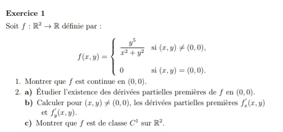 Soit f:R^2to R définie par :
f(x,y)=beginarrayl  y^5/x^2+y^2 si(x,y)!= (0,0), 0si(x,y)=(0,0).endarray.
1. Montrer que f est continue en (0,0). 
2. a) Étudier l'existence des dérivées partielles premières de f en (0,0). 
b) Calculer pour (x,y)!= (0,0) , les dérivées partielles premières f_x'(x,y)
et f_y'(x,y). 
c) Montrer que fest de classe C^1 sur R^2.