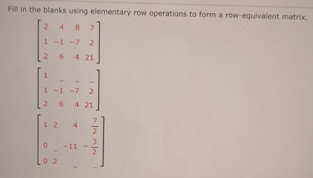 Fill in the blanks using elementary row operations to form a row-equivalent matrix.
beginbmatrix 2&4&8&7 1&-1&-7&2 2&6&4&21endbmatrix
beginbmatrix 1&-&-&- 1&-1&-7&2 2&6&4&21endbmatrix
beginbmatrix 1&2&4& 7/2  0&-11&- 3/2  0&2&-endbmatrix