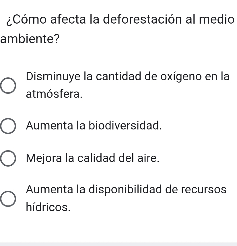 ¿Cómo afecta la deforestación al medio
ambiente?
Disminuye la cantidad de oxígeno en la
atmósfera.
Aumenta la biodiversidad.
Mejora la calidad del aire.
Aumenta la disponibilidad de recursos
hídricos.