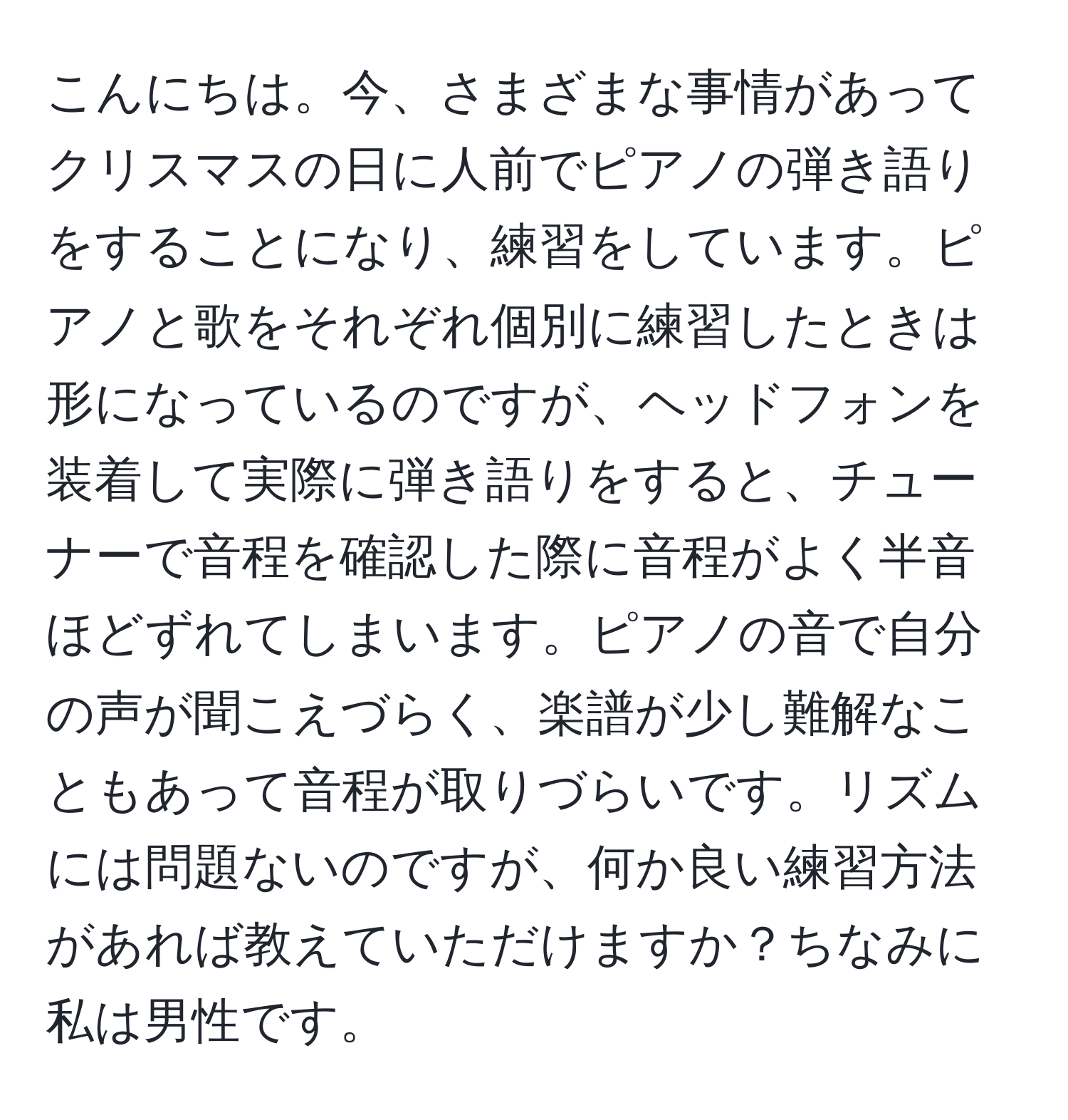 こんにちは。今、さまざまな事情があってクリスマスの日に人前でピアノの弾き語りをすることになり、練習をしています。ピアノと歌をそれぞれ個別に練習したときは形になっているのですが、ヘッドフォンを装着して実際に弾き語りをすると、チューナーで音程を確認した際に音程がよく半音ほどずれてしまいます。ピアノの音で自分の声が聞こえづらく、楽譜が少し難解なこともあって音程が取りづらいです。リズムには問題ないのですが、何か良い練習方法があれば教えていただけますか？ちなみに私は男性です。