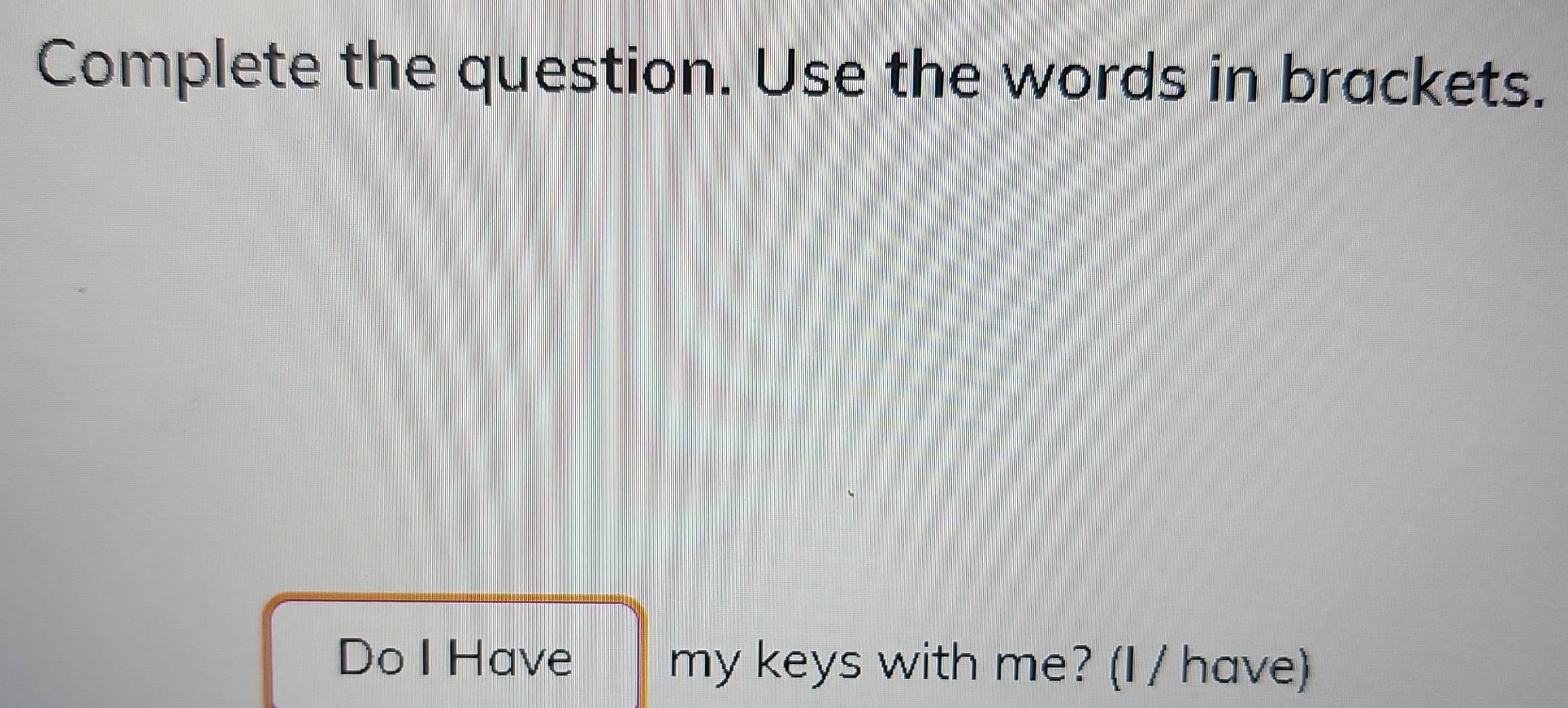 Complete the question. Use the words in brackets. 
Do I Have my keys with me? (I / have)