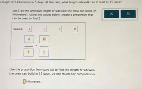 a length of 3 killometers in 5 days. At this rate, what length sidewalk can it build in 15 days? 
Let Ž be the unknown length of sidewalk the crew can build (in 
killometers). Using the values below, create a proportion that × 5
can be used to find L. 
Values: L _ 3 _ 5 15
frac  k 3=frac  8 8
Use the proportion from part (a) to find the length of sidewalk 
the crew can build in 15 days. Do not round any computations.
kilometers