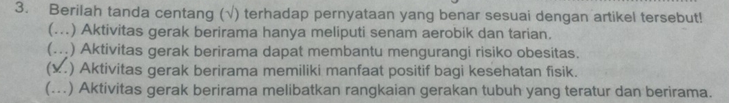 Berilah tanda centang (√) terhadap pernyataan yang benar sesuai dengan artikel tersebut! 
(… ) Aktivitas gerak berirama hanya meliputi senam aerobik dan tarian. 
(. ) Aktivitas gerak berirama dapat membantu mengurangi risiko obesitas. 
x.) Aktivitas gerak berirama memiliki manfaat positif bagi kesehatan fisik. 
(...) Aktivitas gerak berirama melibatkan rangkaian gerakan tubuh yang teratur dan berirama.