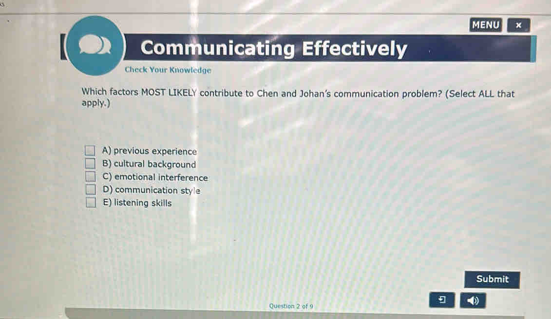 MENU ×
Communicating Effectively
Check Your Knowledge
Which factors MOST LIKELY contribute to Chen and Johan’s communication problem? (Select ALL that
apply.)
A) previous experience
B) cultural background
C) emotional interference
D) communication style
E) listening skills
Submit
Question 2 of 9