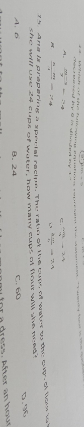 Which of the following equations represent the statement: “Twenty-four is the quor
decreased by 6 is divided by 3."
A.  (m-5)/3 =24
C.  6m/3 =24
B.  (6-m)/3 =24  3m/6 =24
D.
15. Ana is preparing a special recipe. The ratio of the cups of water to the cups of flour to 
she will use 24 cups of water, how many cups of flour will she need?
D. 96
A. 6 B. 24 C. 60
y for a dress. After an hour