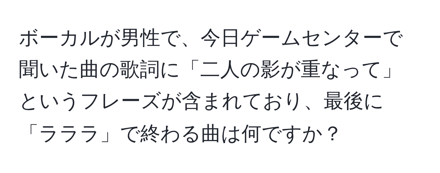 ボーカルが男性で、今日ゲームセンターで聞いた曲の歌詞に「二人の影が重なって」というフレーズが含まれており、最後に「ラララ」で終わる曲は何ですか？