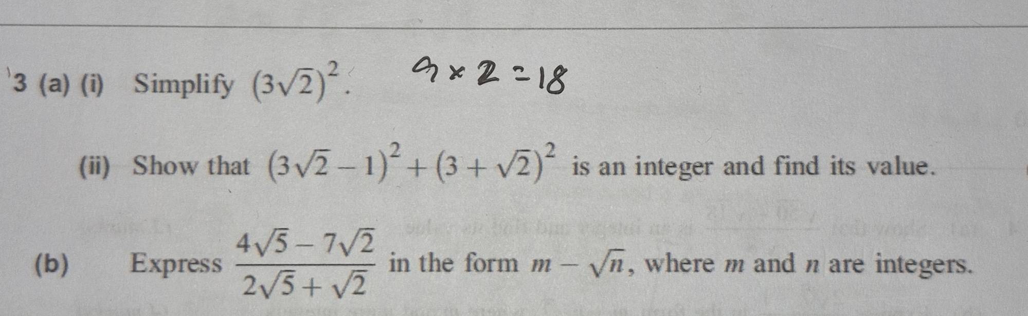 3 (a) (i) Simplify (3sqrt(2))^2. 
(ii) Show that (3sqrt(2)-1)^2+(3+sqrt(2))^2 is an integer and find its value. 
(b) Express  (4sqrt(5)-7sqrt(2))/2sqrt(5)+sqrt(2)  in the form m-sqrt(n) , where m and n are integers.