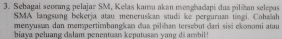 Sebagai seorang pelajar SM, Kelas kamu akan menghadapi dua pilihan selepas 
SMA langsung bekerja atau meneruskan studi ke perguruan tingi. Cobalah 
menyusun dan mempertimbangkan dua pilihan tersebut dari sisi ekonomi atau 
biaya peluang dalam penentuan keputusan yang di ambil!