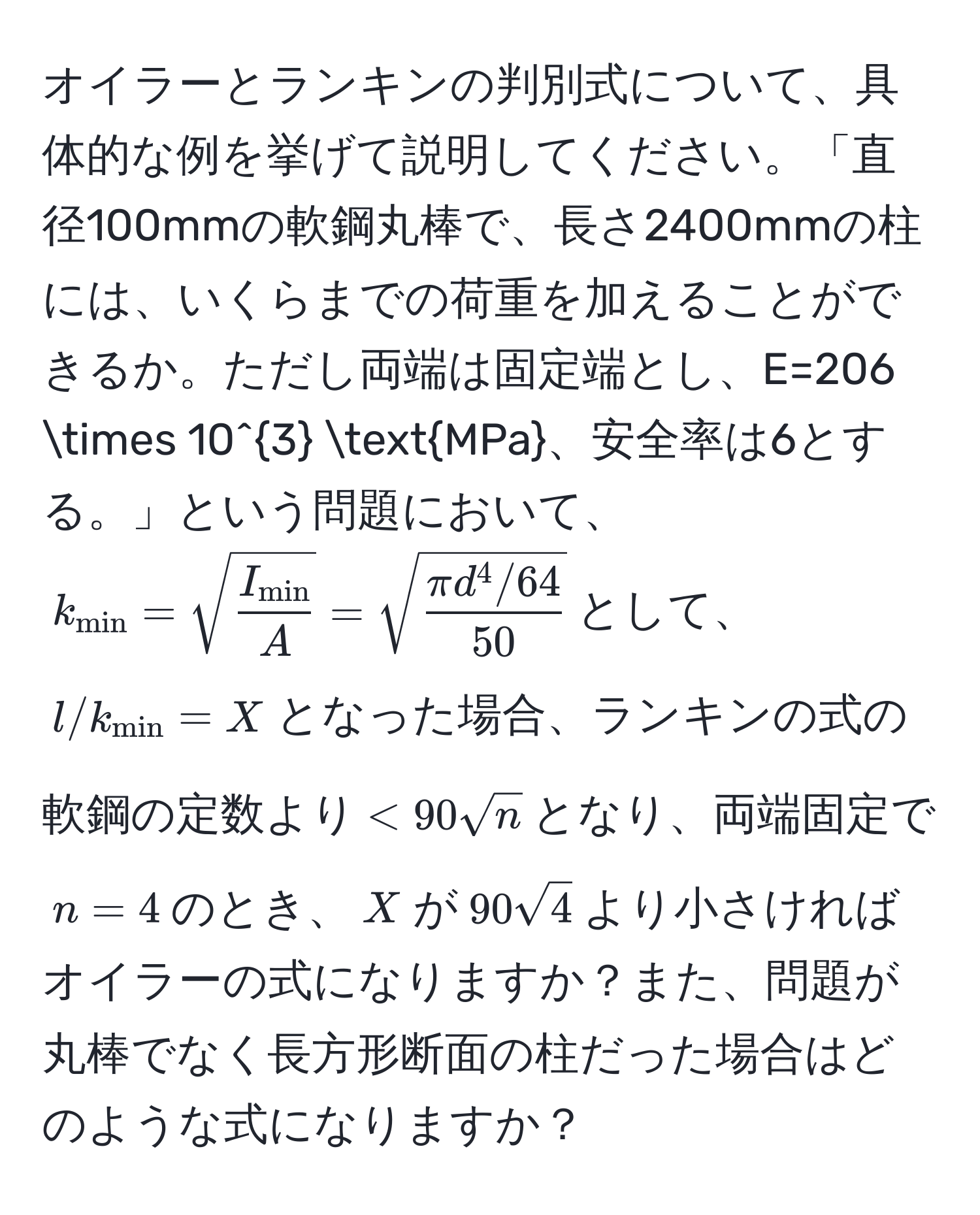 オイラーとランキンの判別式について、具体的な例を挙げて説明してください。「直径100mmの軟鋼丸棒で、長さ2400mmの柱には、いくらまでの荷重を加えることができるか。ただし両端は固定端とし、E=206 * 10^3 MPa、安全率は6とする。」という問題において、$k_min = sqrt(fracI_min)A = sqrt(fracπ d^(4/64)50)$として、$l/k_min = X$となった場合、ランキンの式の軟鋼の定数より$<90sqrt(n)$となり、両端固定で$n=4$のとき、$X$が$90sqrt(4)$より小さければオイラーの式になりますか？また、問題が丸棒でなく長方形断面の柱だった場合はどのような式になりますか？