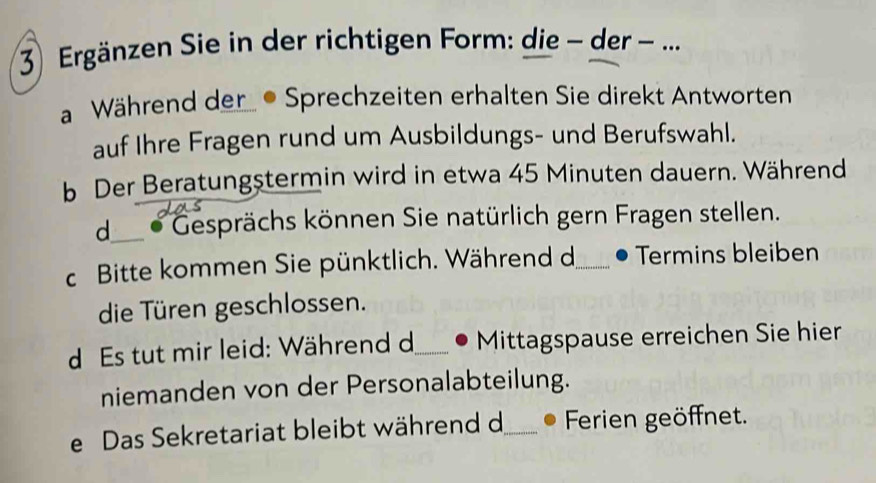 Ergänzen Sie in der richtigen Form: die − der - ...
a Während der . Sprechzeiten erhalten Sie direkt Antworten
auf Ihre Fragen rund um Ausbildungs- und Berufswahl.
b Der Beratungstermin wird in etwa 45 Minuten dauern. Während
d___ * Gesprächs können Sie natürlich gern Fragen stellen.
c Bitte kommen Sie pünktlich. Während d_ Termins bleiben
die Türen geschlossen.
d Es tut mir leid: Während d_ Mittagspause erreichen Sie hier
niemanden von der Personalabteilung.
e Das Sekretariat bleibt während d_ Ferien geöffnet.