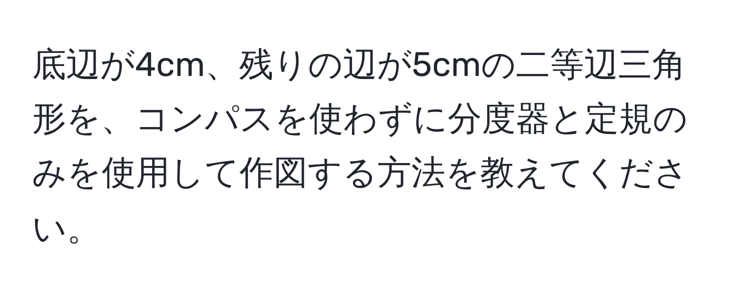 底辺が4cm、残りの辺が5cmの二等辺三角形を、コンパスを使わずに分度器と定規のみを使用して作図する方法を教えてください。