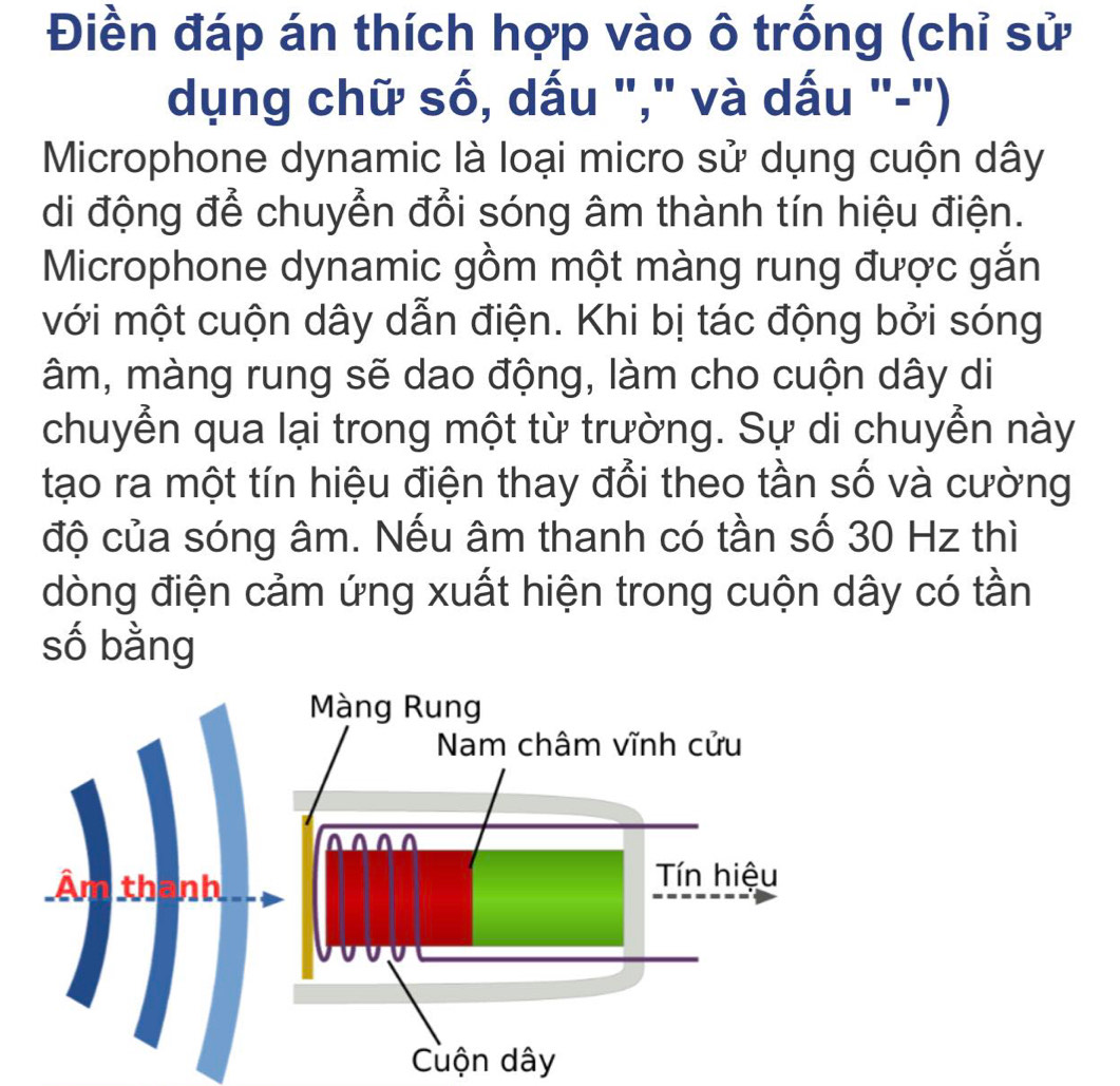 Điền đáp án thích hợp vào ô trống (chỉ sử 
dụng chữ số, dấu "," và dấu "-") 
Microphone dynamic là loại micro sử dụng cuộn dây
di động để chuyển đổi sóng âm thành tín hiệu điện. 
Microphone dynamic gồm một màng rung được gắn 
với một cuộn dây dẫn điện. Khi bị tác động bởi sóng
âm, màng rung sẽ dao động, làm cho cuộn dây di 
chuyển qua lại trong một từ trường. Sự di chuyển này 
tạo ra một tín hiệu điện thay đổi theo tần số và cường 
độ của sóng âm. Nếu âm thanh có tần số 30 Hz thì 
dòng điện cảm ứng xuất hiện trong cuộn dây có tần 
số bằng 
Màng Rung 
Nam châm vĩnh cửu 
Âm th 
Tn hiệu 
Cuộn dây