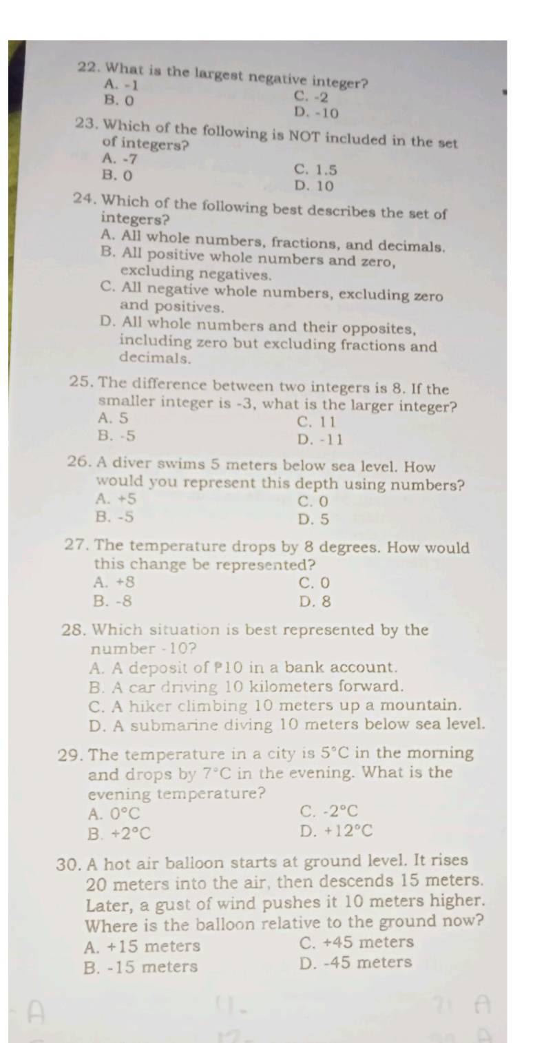 What is the largest negative integer?
A. -1 C. -2
B. 0 D. -10
23. Which of the following is NOT included in the set
of integers?
A. -7 C. 1.5
B. 0 D. 10
24. Which of the following best describes the set of
integers?
A. All whole numbers, fractions, and decimals.
B. All positive whole numbers and zero,
excluding negatives.
C. All negative whole numbers, excluding zero
and positives.
D. All whole numbers and their opposites,
including zero but excluding fractions and
decimals.
25. The difference between two integers is 8. If the
smaller integer is -3, what is the larger integer?
A. 5 C. 11
B. -5 D. -11
26. A diver swims 5 meters below sea level. How
would you represent this depth using numbers?
A. +5 C. 0
B. -5 D. 5
27. The temperature drops by 8 degrees. How would
this change be represented?
A. +8 C. 0
B. -8 D. 8
28. Which situation is best represented by the
number -10?
A. A deposit of 10 in a bank account.
B. A car driving 10 kilometers forward.
C. A hiker climbing 10 meters up a mountain.
D. A submarine diving 10 meters below sea level.
29. The temperature in a city is 5°C in the morning
and drops by 7°C in the evening. What is the
evening temperature?
A. 0°C C. -2°C
B. +2°C D. +12°C
30. A hot air balloon starts at ground level. It rises
20 meters into the air, then descends 15 meters.
Later, a gust of wind pushes it 10 meters higher.
Where is the balloon relative to the ground now?
A. +15 meters C. +45 meters
B. -15 meters D. -45 meters