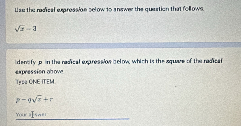 Use the radical expression below to answer the question that follows.
sqrt(x)-3
ldentify p in the radical expression below, which is the square of the radical 
expression above. 
Type ONE ITEM.
p-qsqrt(x)+r
Your aIswer