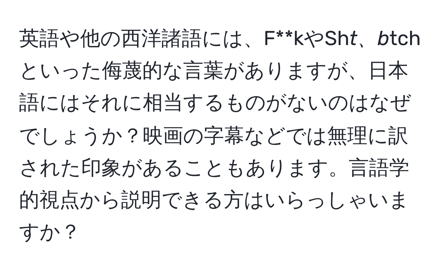 英語や他の西洋諸語には、F**kやSh*t、b*tchといった侮蔑的な言葉がありますが、日本語にはそれに相当するものがないのはなぜでしょうか？映画の字幕などでは無理に訳された印象があることもあります。言語学的視点から説明できる方はいらっしゃいますか？