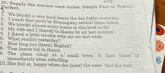 Supply the correct verb forms: Simple Past or Present 
Perfect 
1. We (study) a very hard lesson the day before yesterday. 
2. I (read) that novel by Hemingway several times before. 
3. We (study) almost every lesson in this book so far. 
4. My wife and I (travel) to Mexico by air last summer. 
5. I (have) a little trouble with my car last week. 
6. What you(do) yesterday? 
7. How long you (learn) English? 
8. Tom (never be) in Hanoi. 
9. The plane (stop) at a.”small town. It then (take) off 
immediately after refuelling. 
10. She (be) so happy when she (hear) the news that she (cry).