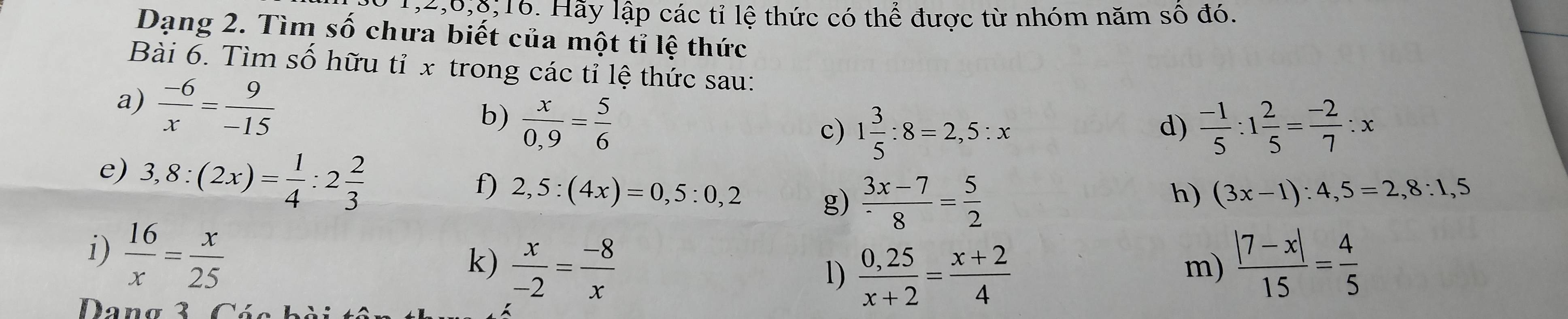 1, 2, 6, 8; 16. Hãy lập các tỉ lệ thức có thể được từ nhóm năm số đó. 
Dạng 2. Tìm số chưa biết của một tỉ lệ thức 
Bài 6. Tìm số hữu tỉ x trong các tỉ lệ thức sau: 
a)  (-6)/x = 9/-15 
b)  x/0,9 = 5/6 
c) 1 3/5 :8=2,5:x  (-1)/5 :1 2/5 = (-2)/7 :x
d) 
e) 3,8:(2x)= 1/4 :2 2/3 
f) 2,5:(4x)=0,5:0,2 g)  (3x-7)/8 = 5/2 
h) (3x-1):4,5=2,8:1,5
i)  16/x = x/25 
k)  x/-2 = (-8)/x   (|7-x|)/15 = 4/5 
1)  (0,25)/x+2 = (x+2)/4 
m) 
Dang 3 Có