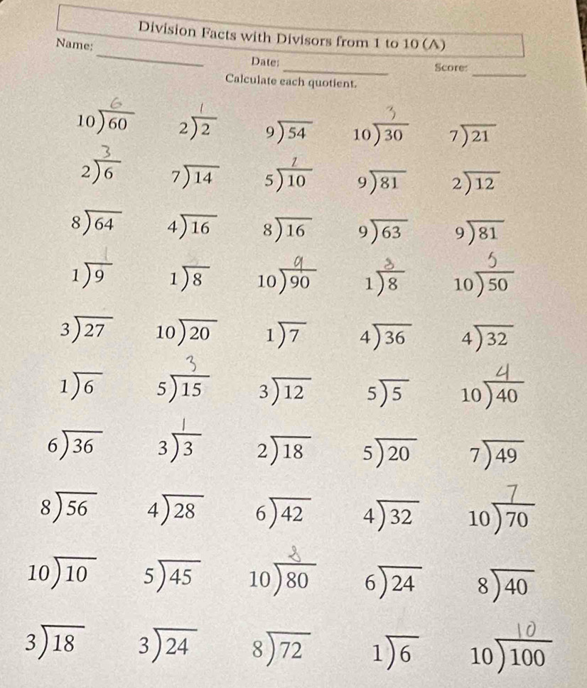 Division Facts with Divisors from 1 to 10 (A)
_
Name:
_
Date:
Score
Calculate each quotient.
_
beginarrayr 10encloselongdiv 60endarray 2) beginarrayr 9encloselongdiv 54endarray beginarrayr 10encloselongdiv 30endarray beginarrayr 7encloselongdiv 21endarray
2 beginarrayr 7encloselongdiv 14endarray beginarrayr  5encloselongdiv 10endarray beginarrayr 9encloselongdiv 81endarray beginarrayr 2encloselongdiv 12endarray
beginarrayr 8encloselongdiv 64endarray beginarrayr 4encloselongdiv 16endarray beginarrayr 8encloselongdiv 16endarray beginarrayr 9encloselongdiv 63endarray beginarrayr 9encloselongdiv 81endarray
1encloselongdiv 9 1encloselongdiv 8 10)90 1)8 10)s0
beginarrayr 3encloselongdiv 27endarray beginarrayr 10encloselongdiv 20endarray 1encloselongdiv 7 beginarrayr 4encloselongdiv 36endarray beginarrayr 4encloselongdiv 32endarray
1encloselongdiv 6 s)1 □ 
beginarrayr 3encloselongdiv 12endarray beginarrayr 5encloselongdiv 5endarray 10)40
1
beginarrayr 6encloselongdiv 36endarray beginarrayr 3encloselongdiv 3endarray beginarrayr 2encloselongdiv 18endarray beginarrayr 5encloselongdiv 20endarray beginarrayr 7encloselongdiv 49endarray
beginarrayr 8encloselongdiv 56endarray beginarrayr 4encloselongdiv 28endarray beginarrayr 6encloselongdiv 42endarray beginarrayr 4encloselongdiv 32endarray 10) 70
10encloselongdiv 10 beginarrayr 5encloselongdiv 45endarray beginarrayr 10encloselongdiv 80endarray beginarrayr 6encloselongdiv 24endarray beginarrayr 8encloselongdiv 40endarray
beginarrayr 3encloselongdiv 18endarray beginarrayr 3encloselongdiv 24endarray beginarrayr 8encloselongdiv 72endarray 1encloselongdiv 6 beginarrayr 10encloselongdiv 100endarray