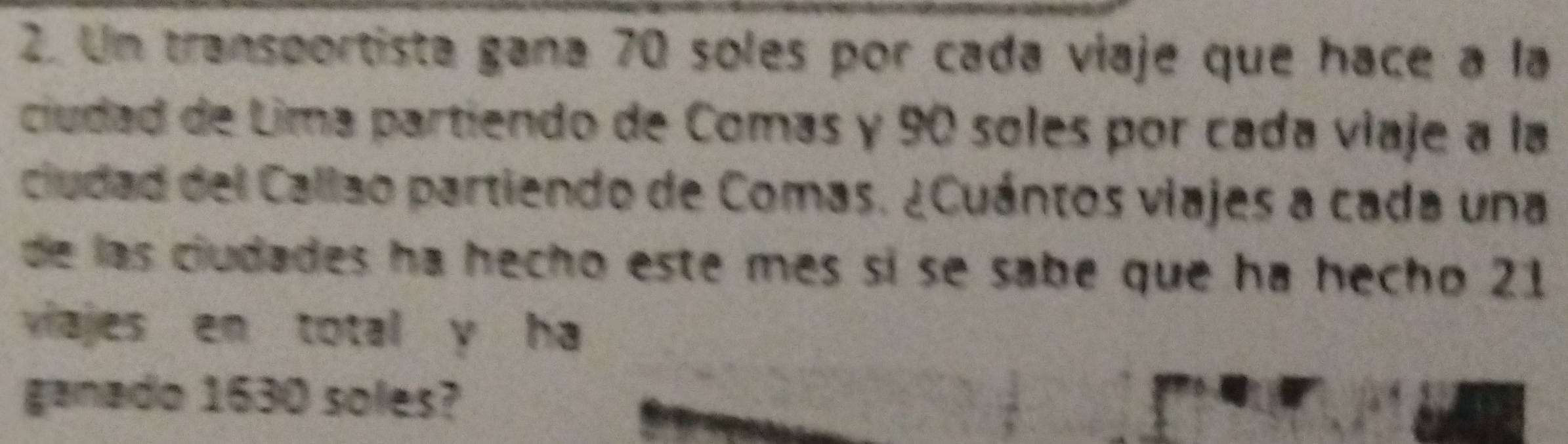 Un transportista gana 70 soles por cada viaje que hace a la 
ciudad de Lima partiendo de Comas y 90 soles por cada viaje a la 
ciudad del Callao partiendo de Comas. ¿Cuántos viajes a cada una 
de las ciudades ha hecho este mes sí se sabe que ha hecho 21
viajes en total y ha 
ganado 1630 soles?