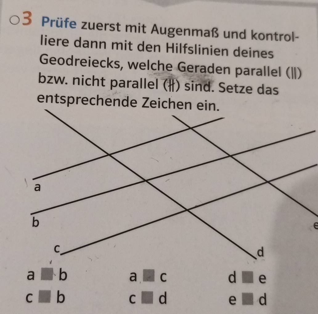 Prüfe zuerst mit Augenmaß und kontrol-
liere dann mit den Hilfslinien deines
Geodreiecks, welche Geraden parallel (ǁ|)
bzw. nicht parallel (#) sind. Setze das
□ · b
a □ c
d □ e
C □ b
C □ d
e □ d