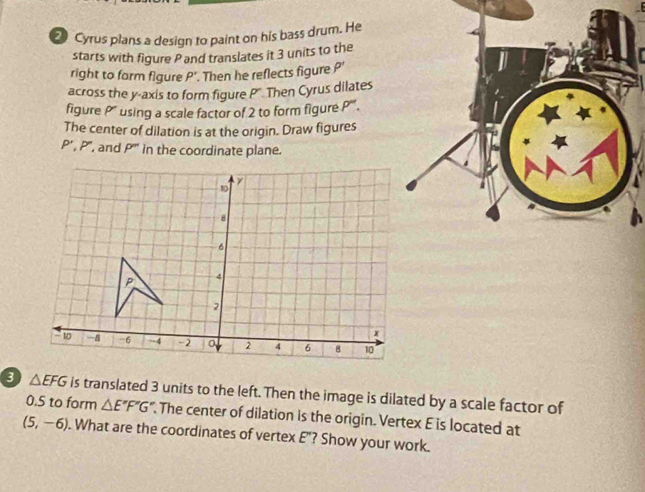 Cyrus plans a design to paint on his bass drum. He 
starts with figure P and translates it 3 units to the 
right to form figure rho '. Then he reflects figure rho '
across the y-axis to form figure P'. Then Cyrus dilates 
figure P' using a scale factor of 2 to form figure P''. 
The center of dilation is at the origin. Draw figures
P', P'' , and P''' in the coordinate plane.
△ EFG is translated 3 units to the left. Then the image is dilated by a scale factor of
0.5 to form △ E''F'G' The center of dilation is the origin. Vertex E is located at
(5,-6). What are the coordinates of vertex E"? Show your work.