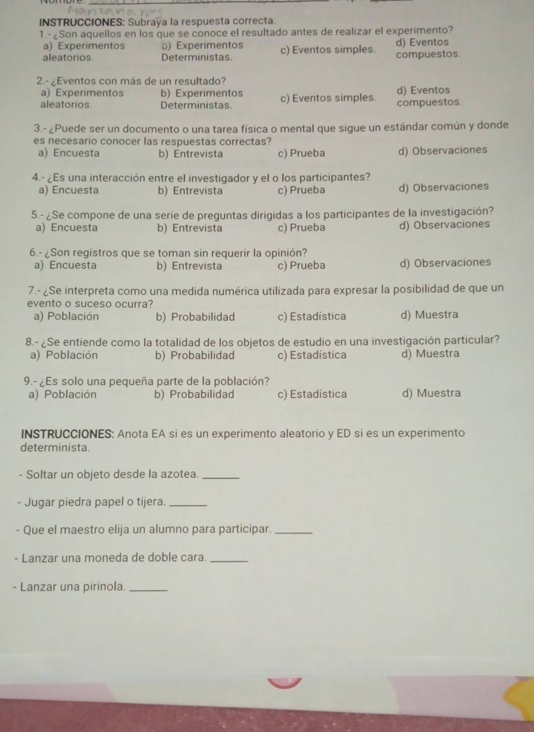 INSTRUCCIONES: Subraya la respuesta correcta.
1.- ¿Son aquellos en los que se conoce el resultado antes de realizar el experimento?
a) Experimentos b) Experimentos d) Eventos
aleatorios. Deterministas. c) Eventos simples. compuestos.
2.- ¿Eventos con más de un resultado?
a) Experimentos b) Experimentos d) Eventos
aleatorios. Deterministas. c) Eventos simples. compuestos.
3.- ¿Puede ser un documento o una tarea física o mental que sigue un estándar común y donde
es necesario conocer las respuestas correctas?
a) Encuesta b) Entrevista c) Prueba d) Observaciones
4.- ¿Es una interacción entre el investigador y el o los participantes?
a) Encuesta b) Entrevista c) Prueba d) Observaciones
5.- ¿Se compone de una serie de preguntas dirigidas a los participantes de la investigación?
a) Encuesta b) Entrevista c) Prueba d) Observaciones
6.- ¿Son registros que se toman sin requerir la opinión?
a) Encuesta b) Entrevista c) Prueba d) Observaciones
7.- ¿Se interpreta como una medida numérica utilizada para expresar la posibilidad de que un
evento o suceso ocurra?
a) Población b) Probabilidad c) Estadística d) Muestra
8.- ¿Se entiende como la totalidad de los objetos de estudio en una investigación particular?
a) Población b) Probabilidad c) Estadística d) Muestra
9.- ¿Es solo una pequeña parte de la población?
a) Población b) Probabilidad c) Estadística d) Muestra
INSTRUCCIONES: Anota EA si es un experimento aleatorio y ED si es un experimento
determinista.
Soltar un objeto desde la azotea._
- Jugar piedra papel o tijera._
- Que el maestro elija un alumno para participar._
- Lanzar una moneda de doble cara._
- Lanzar una pirinola._