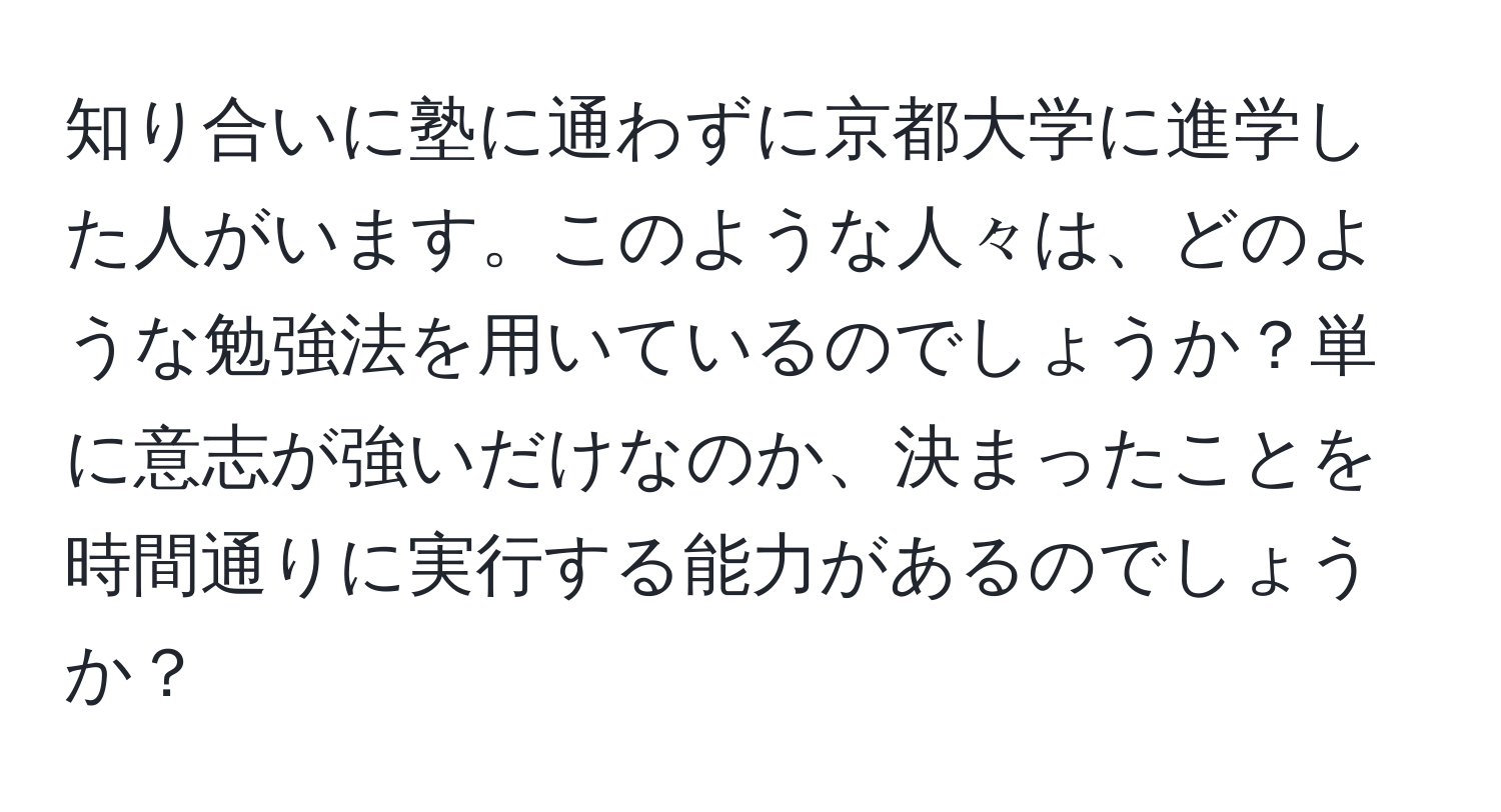 知り合いに塾に通わずに京都大学に進学した人がいます。このような人々は、どのような勉強法を用いているのでしょうか？単に意志が強いだけなのか、決まったことを時間通りに実行する能力があるのでしょうか？