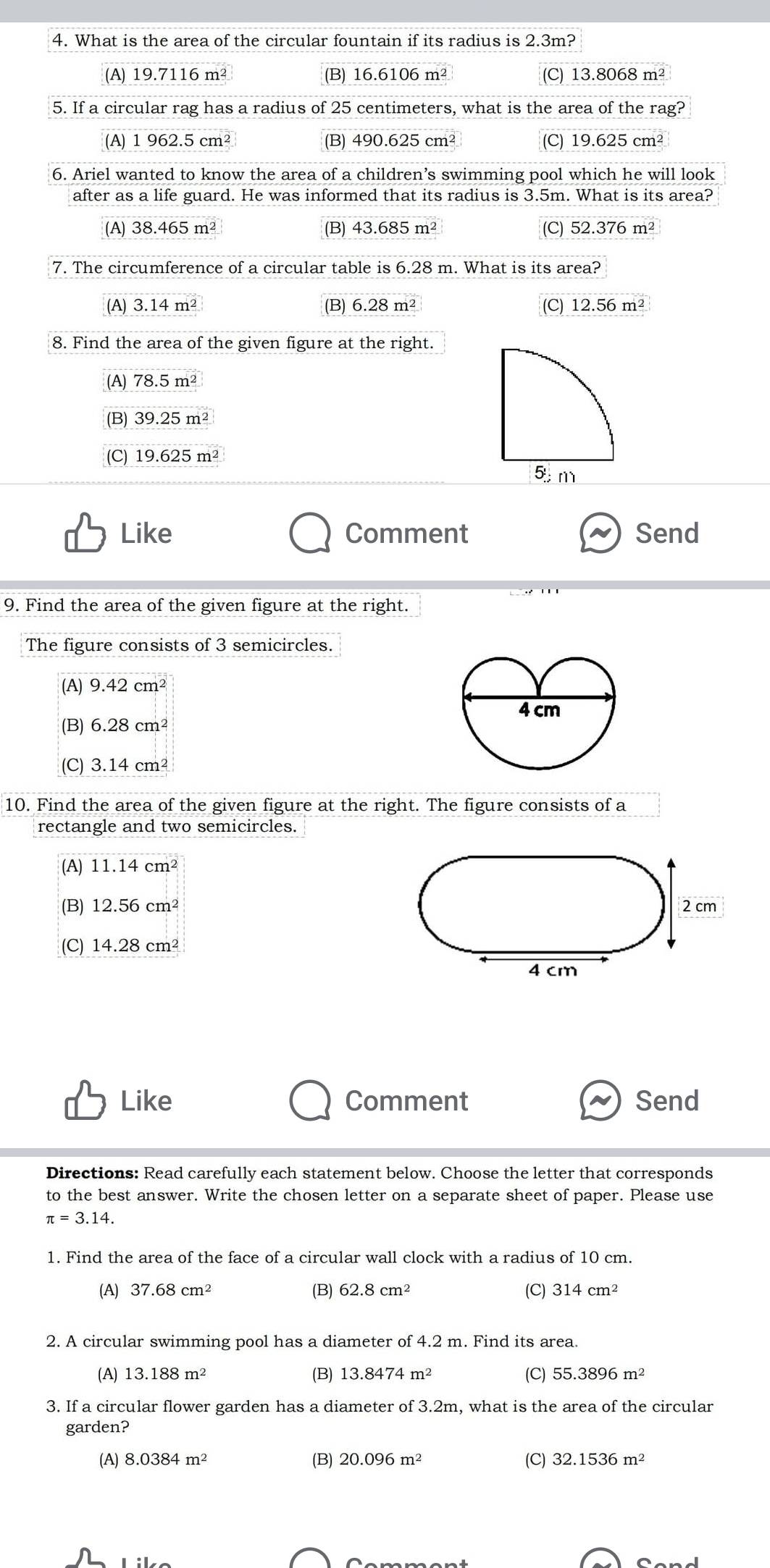 What is the area of the circular fountain if its radius is 2.3m?
(A) 19.7116m^2 (B) 16.6106m^2 (C) 13.8068 m²
5. If a circular rag has a radius of 25 centimeters, what is the area of the rag?
(A) 1962.5cm^2 (B) 490.625cm^2 (C) 19.625cm^2
6. Ariel wanted to know the area of a children’s swimming pool which he will look
after as a life guard. He was informed that its radius is 3.5m. What is its area?
(A) 38.465m^2 (B) 43.685m^2 (C) 52.376 m²
7. The circumference of a circular table is 6.28 m. What is its area?
(A) 3.14m^2 (B) 6.28m^2 (C) 12.56m^2
8. Find the area of the given figure at the right.
(A) 78.5m^2
(B) 39.25m^2
(C) 19.625m^2
Like Comment Send
9. Find the area of the given figure at the right.
The figure consists of 3 semicircles.
(A) 9.42cm^2
(B) 6.28cm^2
(C) 3.14cm^2
10. Find the area of the given figure at the right. The figure consists of a
rectangle and two semicircles.
(A) 11.14cm^2
(B) 12.56cm^2 2 cm
(C) 14.28cm^2
4 cm
Like Comment Send
Directions: Read carefully each statement below. Choose the letter that corresponds
to the best answer. Write the chosen letter on a separate sheet of paper. Please use
π =3.14.
1. Find the area of the face of a circular wall clock with a radius of 10 cm.
(A) 37.68cm^2 (B) 62.8cm^2 (C) 314cm^2
2. A circular swimming pool has a diameter of 4.2 m. Find its area.
(A) 13.188m^2 (B) 13.8474m^2 (C) 55.3896m^2
3. If a circular flower garden has a diameter of 3.2m, what is the area of the circular
garden?
(A) 8.0384m^2 (B) 20.096m^2 (C) 32.1536m^2