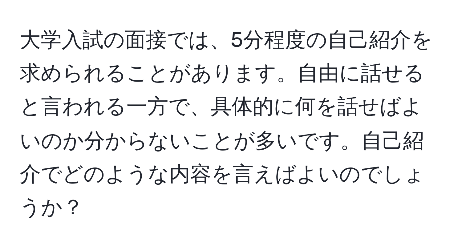 大学入試の面接では、5分程度の自己紹介を求められることがあります。自由に話せると言われる一方で、具体的に何を話せばよいのか分からないことが多いです。自己紹介でどのような内容を言えばよいのでしょうか？