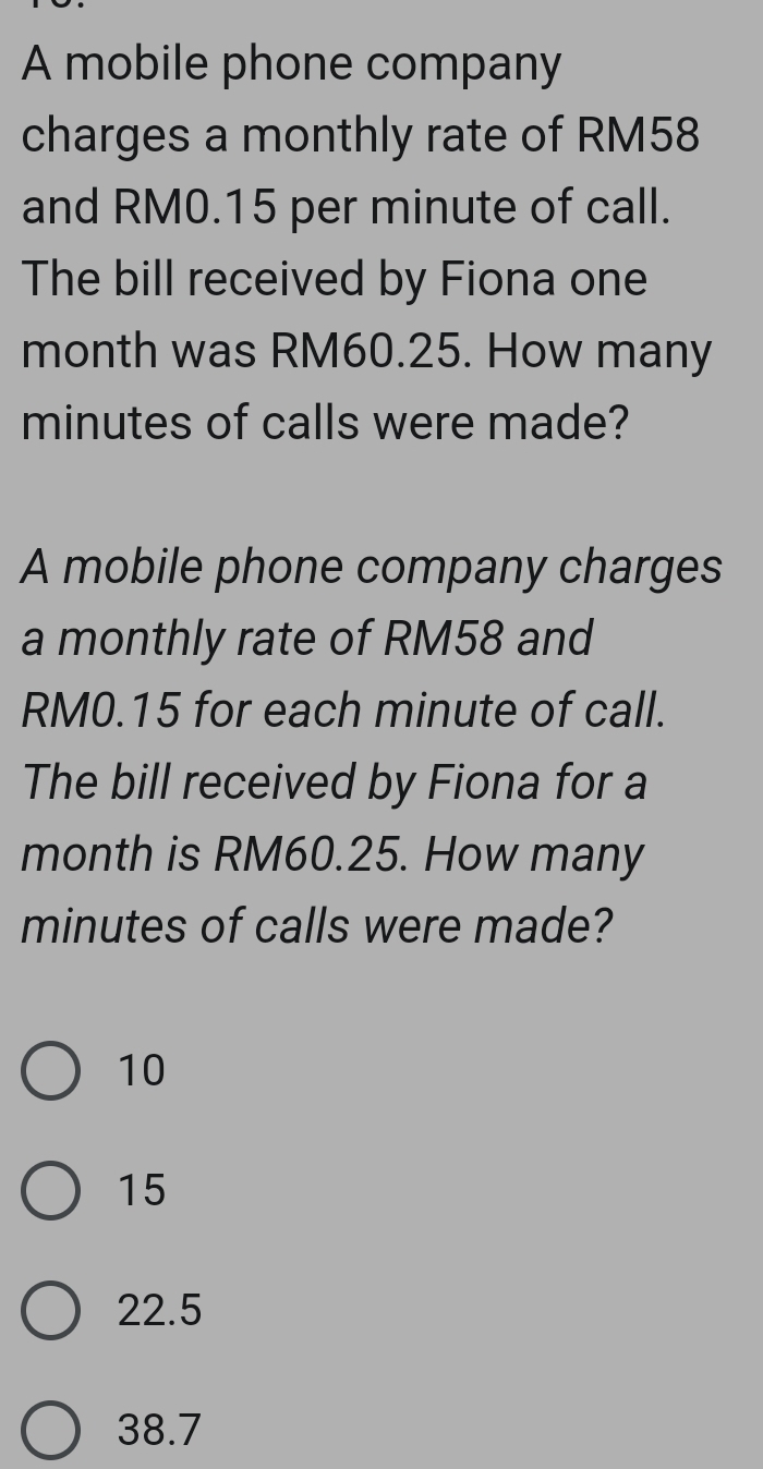 A mobile phone company
charges a monthly rate of RM58
and RM0.15 per minute of call.
The bill received by Fiona one
month was RM60.25. How many
minutes of calls were made?
A mobile phone company charges
a monthly rate of RM58 and
RM0.15 for each minute of call.
The bill received by Fiona for a
month is RM60.25. How many
minutes of calls were made?
10
15
22.5
38.7