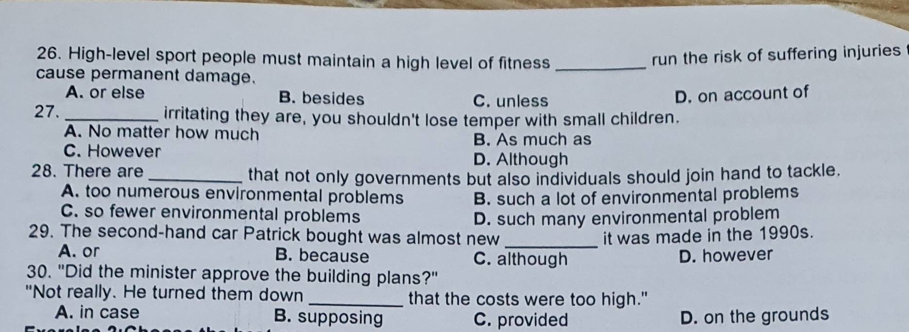 High-level sport people must maintain a high level of fitness_
run the risk of suffering injuries
cause permanent damage.
A. or else B. besides D. on account of
C. unless
27. _irritating they are, you shouldn't lose temper with small children.
A. No matter how much
B. As much as
C. However
D. Although
28. There are
_that not only governments but also individuals should join hand to tackle.
A. too numerous environmental problems B. such a lot of environmental problems
C. so fewer environmental problems
D. such many environmental problem
29. The second-hand car Patrick bought was almost new _it was made in the 1990s.
A. or B. because D. however
C. although
30. "Did the minister approve the building plans?"
"Not really. He turned them down
_that the costs were too high."
A. in case B. supposing D. on the grounds
C. provided