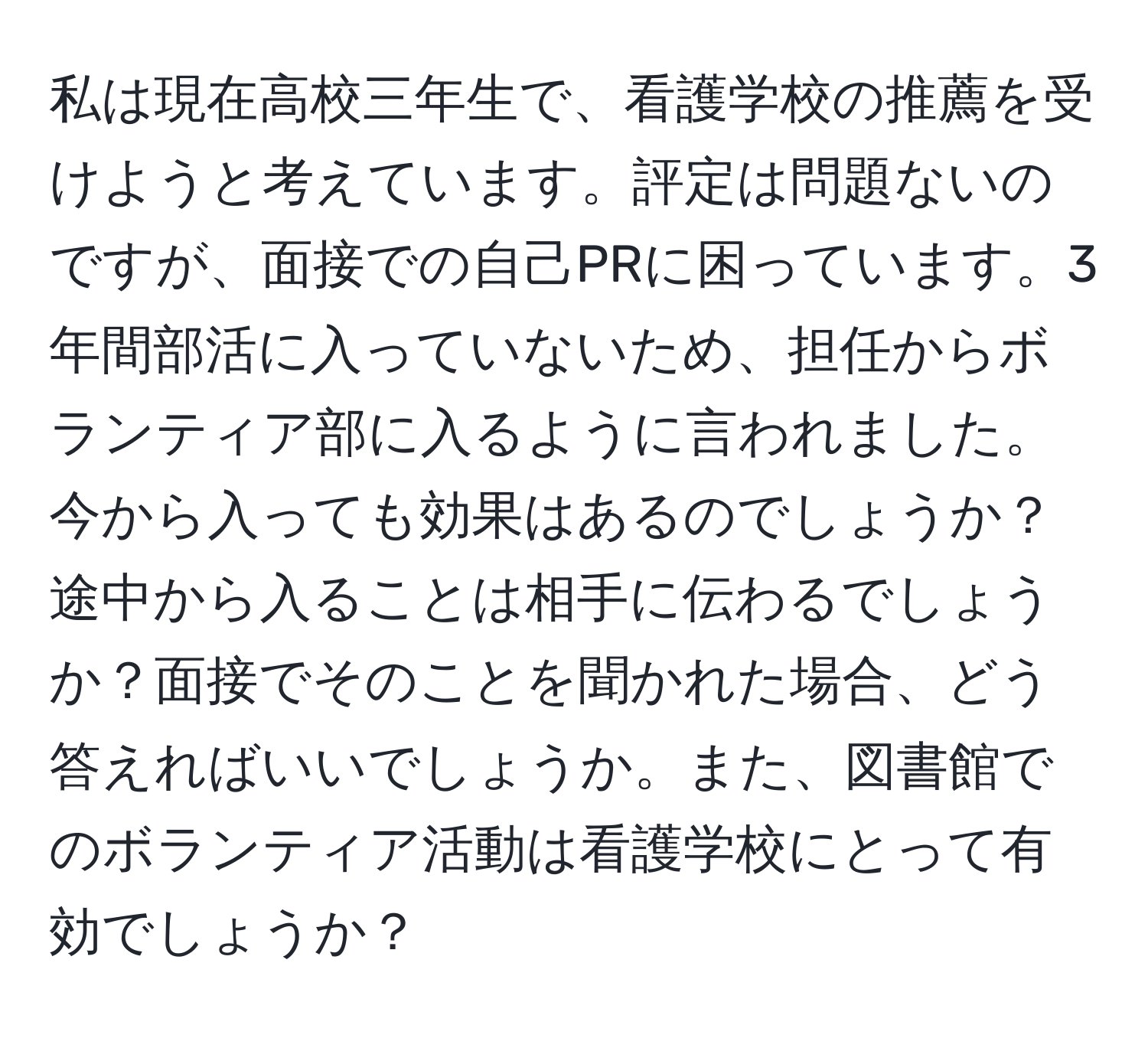 私は現在高校三年生で、看護学校の推薦を受けようと考えています。評定は問題ないのですが、面接での自己PRに困っています。3年間部活に入っていないため、担任からボランティア部に入るように言われました。今から入っても効果はあるのでしょうか？途中から入ることは相手に伝わるでしょうか？面接でそのことを聞かれた場合、どう答えればいいでしょうか。また、図書館でのボランティア活動は看護学校にとって有効でしょうか？