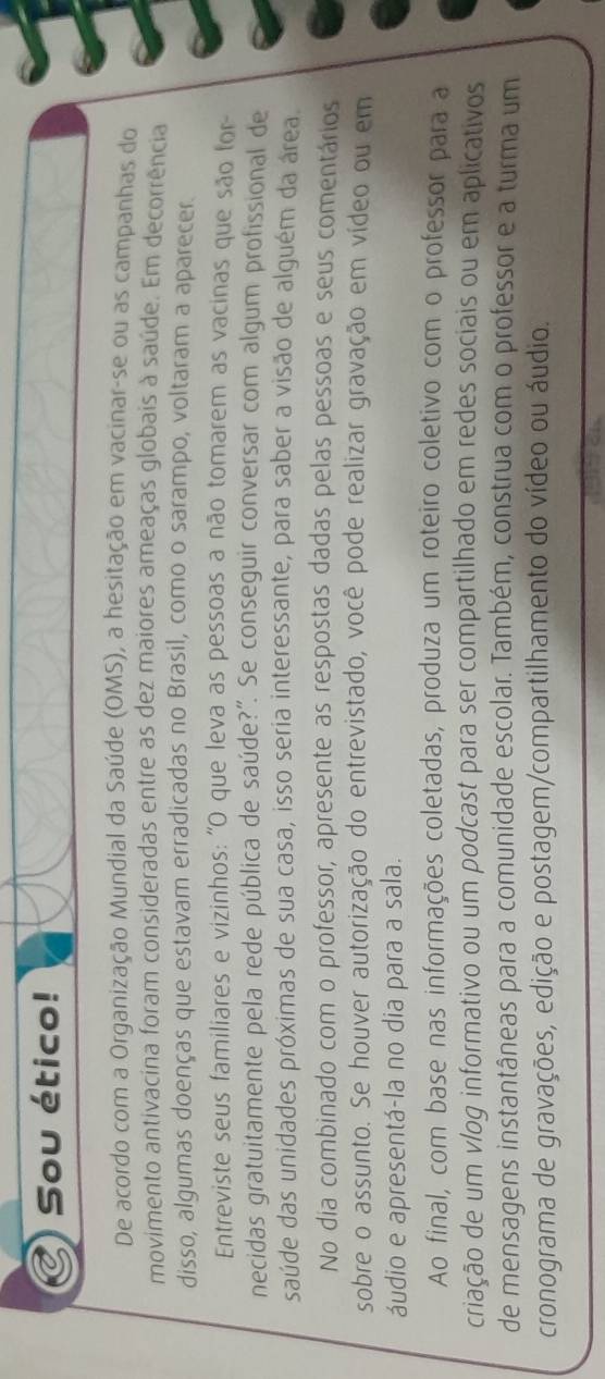 Sou ético! 
De acordo com a Organização Mundial da Saúde (OMS), a hesitação em vacinar-se ou as campanhas do 
movimento antivacina foram consideradas entre as dez maiores ameaças globais à saúde. Em decorrência 
disso, algumas doenças que estavam erradicadas no Brasil, como o sarampo, voltaram a aparecer. 
Entreviste seus familiares e vizinhos: 'O que leva as pessoas a não tomarem as vacinas que são for- 
necidas gratuitamente pela rede pública de saúde?". Se conseguir conversar com algum profissional de 
saúde das unidades próximas de sua casa, isso seria interessante, para saber a visão de alguém da área 
No dia combinado com o professor, apresente as respostas dadas pelas pessoas e seus comentários 
sobre o assunto. Se houver autorização do entrevistado, você pode realizar gravação em vídeo ou em 
áudio e apresentá-la no dia para a sala. 
Ao final, com base nas informações coletadas, produza um roteiro coletivo com o professor para a 
criação de um vlog informativo ou um podcast para ser compartilhado em redes sociais ou em aplicativos 
de mensagens instantâneas para a comunidade escolar. Também, construa com o professor e a turma um 
cronograma de gravações, edição e postagem/compartilhamento do vídeo ou áudio.