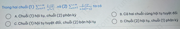 Trong hai chuỗi (1) sumlimits  underline(n=1)^(∈fty)frac (-1)^nn^2+1.và (2) sumlimits  underline(n=1)^(∈fty)frac (-1)^nnln (1+n) ta có
A. Chuỗi (1) hội tụ, chuỗi (2) phân kỳ B. Cả hai chuỗi cùng hội tụ tuyệt đối
C. Chuỗi (1) hội tụ tuyệt đối, chuỗi (2) bán hội tụ D. Chuỗi (2) hội tụ, chuỗi (1) phân kỳ