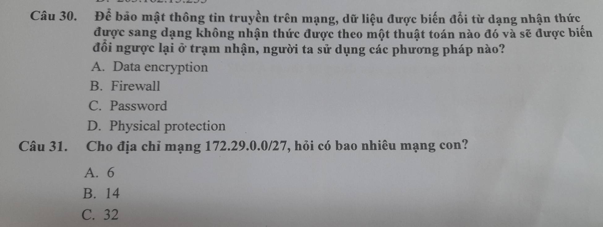 Để bảo mật thông tin truyền trên mạng, dữ liệu được biến đối từ dạng nhận thức
được sang dạng không nhận thức được theo một thuật toán nào đó và sẽ được biến
đổi ngược lại ở trạm nhận, người ta sử dụng các phương pháp nào?
A. Data encryption
B. Firewall
C. Password
D. Physical protection
Câu 31. Cho địa chỉ mạng 172. 29. 0.0/27, hỏi có bao nhiêu mạng con?
A. 6
B. 14
C. 32