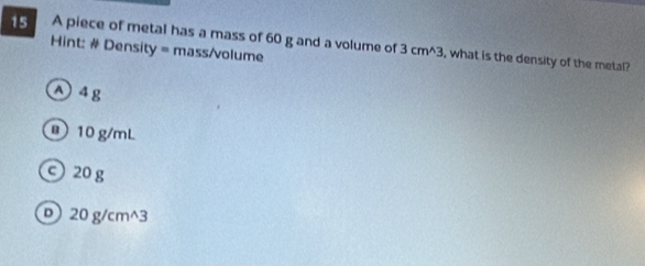 A piece of metal has a mass of 60 g and a volume of 3cm^(wedge)3 , what is the density of the metal?
Hint: # Density = mass/volume
① 4 g
@ 10 g/mL
c 20 g
D 20 g/cm^3