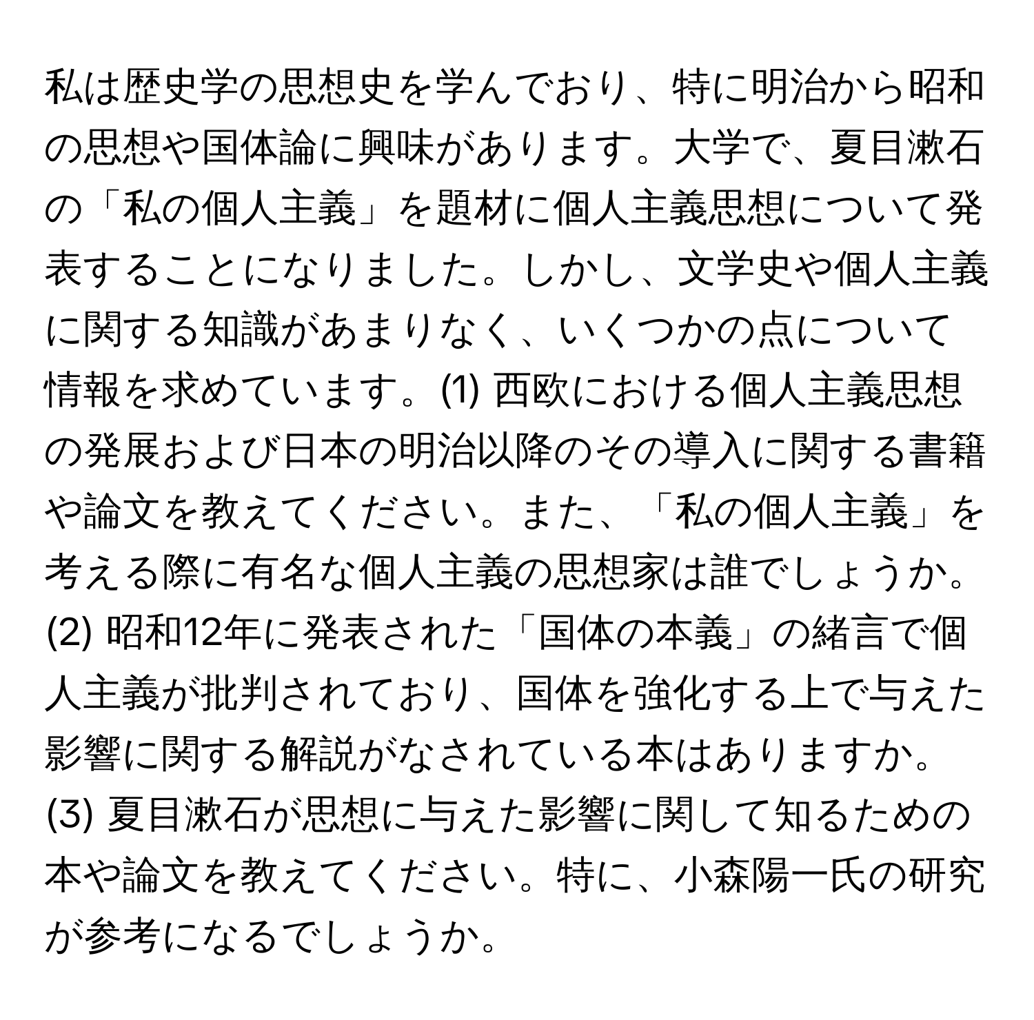 私は歴史学の思想史を学んでおり、特に明治から昭和の思想や国体論に興味があります。大学で、夏目漱石の「私の個人主義」を題材に個人主義思想について発表することになりました。しかし、文学史や個人主義に関する知識があまりなく、いくつかの点について情報を求めています。(1) 西欧における個人主義思想の発展および日本の明治以降のその導入に関する書籍や論文を教えてください。また、「私の個人主義」を考える際に有名な個人主義の思想家は誰でしょうか。(2) 昭和12年に発表された「国体の本義」の緒言で個人主義が批判されており、国体を強化する上で与えた影響に関する解説がなされている本はありますか。(3) 夏目漱石が思想に与えた影響に関して知るための本や論文を教えてください。特に、小森陽一氏の研究が参考になるでしょうか。