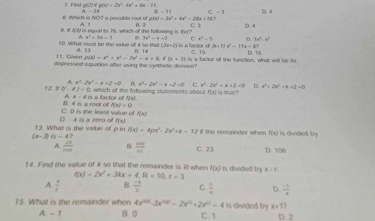 Find g(2) if g(x)=2x^3-5x^2+6x-11.
A. - 24 B. - 11 C.- 3 D. 4
8. Which is NOT a possible root of p(x)=3x^3+4x^2-28x+16 ?
A. 1 B. 2 C. 3
9.If f(3) is equal to 76, which of the following is f(x) ? D. 4
A. x^2+3x-1 B. 3x^2-x+2 C. x^4-5 D. 3x^4-x^2
10. What must be the value of k so that (3x+2) is a factor of (k+1)x^2-11x-K )
A. 13 B. 14 C. 15 D. 16
11. Given p(x)=x^4+x^3-7x^2-x+6 if (x+3) is a factor of the function, what will be its
depressed equation after using the synthetic division?
A. x^3-2x^2-x+2=0 B. x^3+2x^2-x+2=0 C. x^3-2x^2+x+2=0 D. x^3+2x^2+x+2=0
12. If f(-4)=0 , which of the following statements about f(x) is true?
A. x-4 is a factor of f(x).
B. 4 is a root of f(x)=0
C. 0 is the least value of f(x).
D. - 4 is a zero of f(x).
13. What is the value of p in f(x)=4px^3-2x^2+x-12 if the remainder when f(x) is divided by
(x-3) is-4 ?
B.
A.  23/108   108/23  C.23 D. 108
14. Find the value of k so that the remainder is R when f(x) is divided by x· r.
f(x)=2x^2+3kx+4,R=10,t=3
B.
A.  4/3   (-4)/3  C.  1/4  D.  (-3)/4 
15. What is the remainder when 4x^(100)-3x^(100)-2x^(25)+2x^(27)-4 is divided by x+1 ?
A. - 1 B. 0 C. 1 D. 2