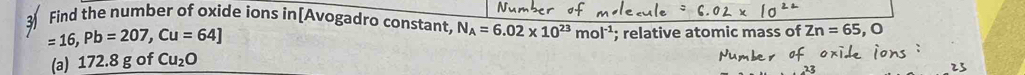 Find the number of oxide ions in[Avogadro constant, N_A=6.02* 10^(23)mol^(-1); relative atomic mass of Zn=65 , 0
=16, Pb=207, Cu=64]
(a) 172.8 g of Cu_2O