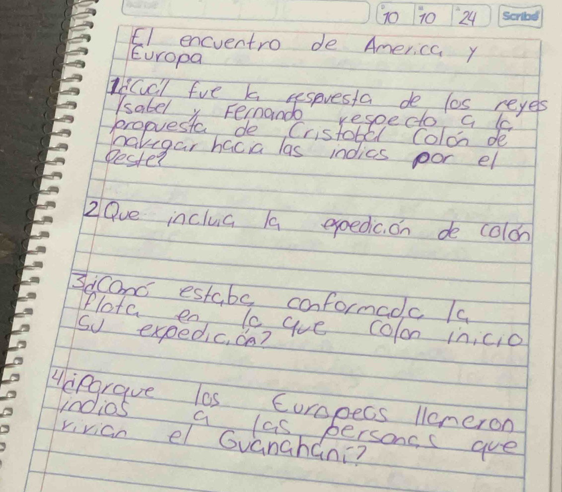 70 10 24 
E1 encventro de America y 
Europa 
ICcl fve k sespresta de los reyes 
lsabely Fernande respecto a l 
propuesta de, Cristobll Colon de 
havegar hacia las indics por el 
Dester 
2 Que inclua /a exoedic. on de colon 
3cconc estabe conformadc /a 
Plota en, le ave colon inicio 
So expedic, oa? 
Acpgraue los Curopecs leneron 
1n0io5 
a las persons s gue 
rivian el Guanahani?