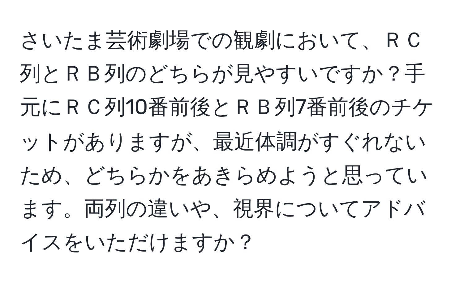 さいたま芸術劇場での観劇において、ＲＣ列とＲＢ列のどちらが見やすいですか？手元にＲＣ列10番前後とＲＢ列7番前後のチケットがありますが、最近体調がすぐれないため、どちらかをあきらめようと思っています。両列の違いや、視界についてアドバイスをいただけますか？