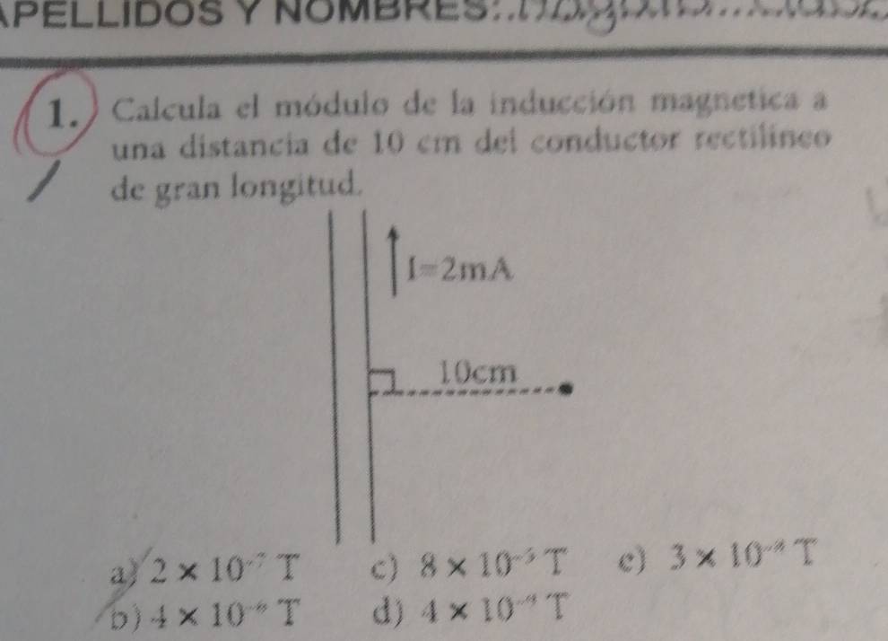 APELLIDOS y NOMBRES Hogo
1. Calcula el módulo de la inducción magnetica a
una distancia de 10 cm del conductor rectilíneo
de gran longitud.
a) 2* 10^(-7)T c) 8* 10^(-5)T c) 3* 10^(-4)T
D) 4* 10^(-6)T d) 4* 10^(-4)T