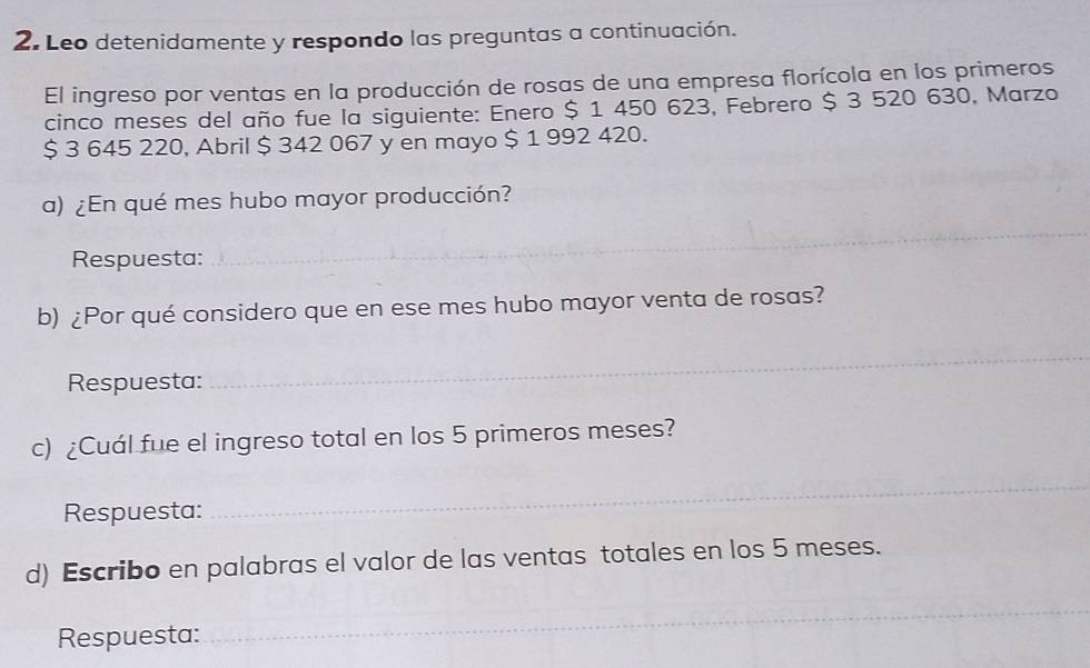 Leo detenidamente y respondo las preguntas a continuación. 
El ingreso por ventas en la producción de rosas de una empresa florícola en los primeros 
cinco meses del año fue la siguiente: Enero $ 1 450 623, Febrero $ 3 520 630, Marzo
$ 3 645 220, Abril $ 342 067 y en mayo $ 1 992 420. 
a) ¿En qué mes hubo mayor producción? 
Respuesta: 
_ 
b) ¿Por qué considero que en ese mes hubo mayor venta de rosas? 
Respuesta: 
_ 
c) ¿Cuál fue el ingreso total en los 5 primeros meses? 
Respuesta: 
_ 
d) Escribo en palabras el valor de las ventas totales en los 5 meses. 
Respuesta: 
_ 
_