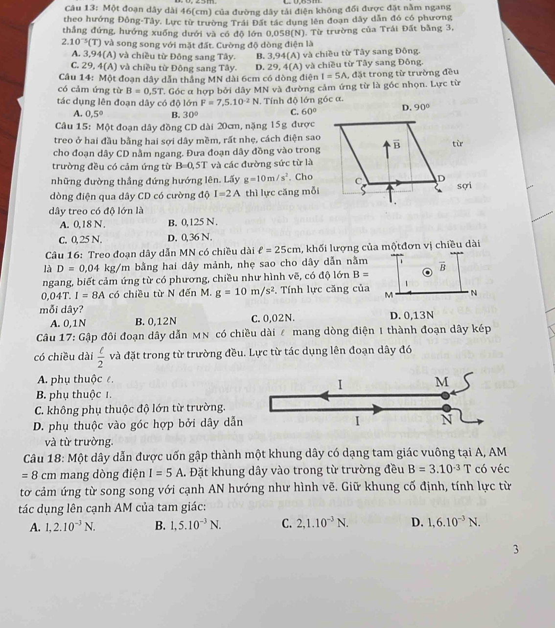 Một đoạn dây dài 46(cm) của đường dây tải điện không đổi được đặt nằm ngang
theo hướng Đông-Tây. Lực từ trường Trái Đất tác dụng lên đoạn dây dẫn đó có phương
thắng đứng, hướng xuống dưới và có độ lớn 0,058(N). Từ trường của Trái Đất bằng 3,
2.10^(-5)(T) và song song với mặt đất. Cường độ dòng điện là
A. 3,94(A) và chiều từ Đông sang Tây. B. 3,94(A) và chiều từ Tây sang Đông.
C. 29, 4(A) ) và chiều từ Đông sang Tây. D. 29, 4(A) và chiều từ Tây sang Đông.
Câu 14: Một đoạn dây dẫn thắng MN dài 6cm có dòng điện I=5A , đặt trong từ trường đều
có cảm ứng từ B=0,5T. Góc α hợp bởi dây MN và đường cảm ứng từ là góc nhọn. Lực từ
tác dụng lên đoạn dây có độ lớn F=7,5.10^(-2)N. Tính độ lớn góc α.
A. 0,5° B. 30°
C. 60°
Câu 15: Một đoạn dây đồng CD dài 20cm, nặng 15g được
treo ở hai đầu bằng hai sợi dây mềm, rất nhẹ, cách điện sao
tù
cho đoạn dây CD nằm ngang. Đưa đoạn dây đồng vào trong
trường đều có cảm ứng từ B=0,5T và các đường sức từ là
những đường thẳng đứng hướng lên. Lấy g=10m/s^2. Cho
dòng điện qua dây CD có cường độ I=2A thì lực căng mỗisợi
dây treo có độ lớn là
A. 0,18 N . B. 0,125 N.
C. 0, 25 N. D. 0,36 N.
Câu 16: Treo đoạn dây dẫn MN có chiều dài ell =25cm , khối lượng của mộtđơn vị chiều dài
là D=0,04 kg/m bằng hai dây mảnh, nhẹ sao cho dây dẫn nằm 1 vector B
ngang, biết cảm ứng từ có phương, chiều như hình vẽ, có độ lớn B=
、
0,04T. I=8A có chiều từ N đến M. g=10m/s^2. Tính lực căng của M N
mỗi dây?
A. 0,1N B. 0,12N C. 0,02N.
D. 0,13N
Câu 17: Gập đôi đoạn dây dẫn MN có chiều dài ễ mang dòng điện I thành đoạn dây kép
có chiều dài  ell /2  và đặt trong từ trường đều. Lực từ tác dụng lên đoạn dây đó
A. phụ thuộc ê. M
I
B. phụ thuộc 1.
C. không phụ thuộc độ lớn từ trường.
D. phụ thuộc vào góc hợp bởi dây dẫn
I
N
và từ trường.
Câu 18: Một dây dẫn được uốn gập thành một khung dây có dạng tam giác vuông tại A, AM
=8cm mang dòng điện I=5A. Đặt khung dây vào trong từ trường đều B=3.10^(-3)T có véc
tơ cảm ứng từ song song với cạnh AN hướng như hình vẽ. Giữ khung cố định, tính lực từ
tác dụng lên cạnh AM của tam giác:
A. 1,2.10^(-3)N. B. 1,5.10^(-3)N. C. 2,1.10^(-3)N. D. 1,6.10^(-3)N.
3