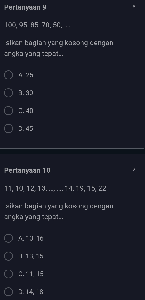 Pertanyaan 9
*
100, 95, 85, 70, 50, ....
Isikan bagian yang kosong dengan
angka yang tepat...
A. 25
B. 30
C. 40
D. 45
Pertanyaan 10
11, 10, 12, 13, ..., ..., 14, 19, 15, 22
Isikan bagian yang kosong dengan
angka yang tepat...
A. 13, 16
B. 13, 15
C. 11, 15
D. 14, 18