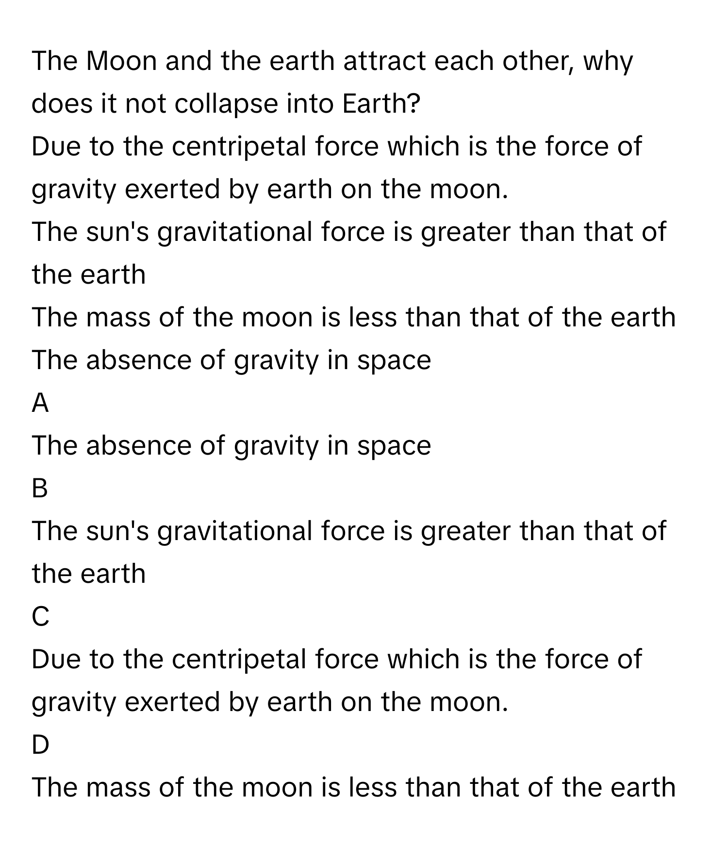 The Moon and the earth attract each other, why does it not collapse into Earth?
Due to the centripetal force which is the force of gravity exerted by earth on the moon.

The sun's gravitational force is greater than that of the earth

The mass of the moon is less than that of the earth

The absence of gravity in space


A  
The absence of gravity in space
 


B  
The sun's gravitational force is greater than that of the earth
 


C  
Due to the centripetal force which is the force of gravity exerted by earth on the moon.
 


D  
The mass of the moon is less than that of the earth